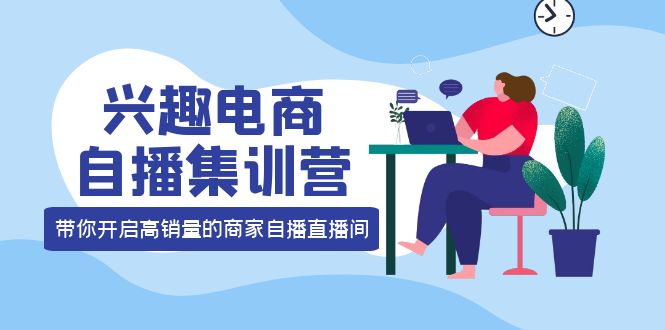 兴趣电商自播集训营：三大核心能力 12种玩法 提高销量，核心落地实操-智领未来创业网