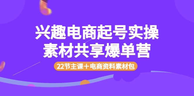 兴趣电商起号实操素材共享爆单营（22节主课＋电商资料素材包）-智领未来创业网