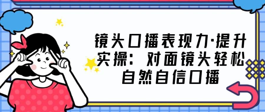 镜头口播表现力·提升实操：对面镜头轻松自然自信口播（23节课）-智领未来创业网