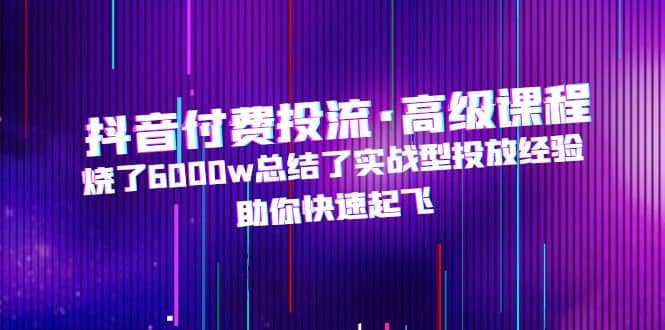 抖音付费投流·高级课程，烧了6000w总结了实战型投放经验，助你快速起飞-智领未来创业网