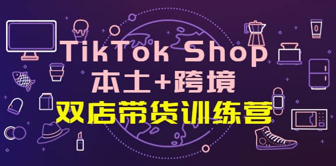 TikTok Shop本土+跨境 双店带货训练营（第十五期）全球好物买卖 一店卖全球-智领未来创业网