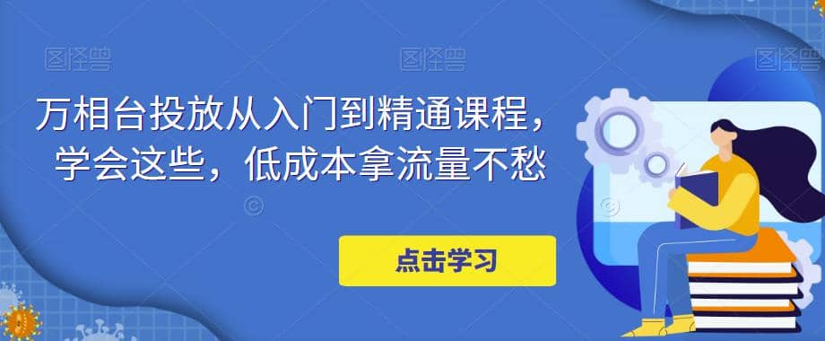 万相台投放·新手到精通课程，学会这些，低成本拿流量不愁-智领未来创业网