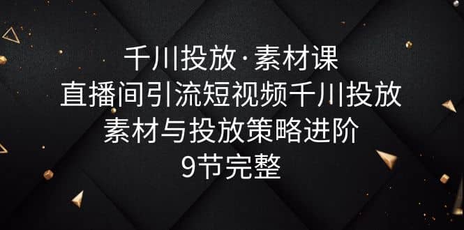 千川投放·素材课：直播间引流短视频千川投放素材与投放策略进阶，9节完整-智领未来创业网