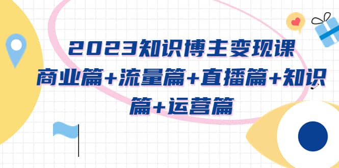 2023知识博主变现实战进阶课：商业篇+流量篇+直播篇+知识篇+运营篇-智领未来创业网