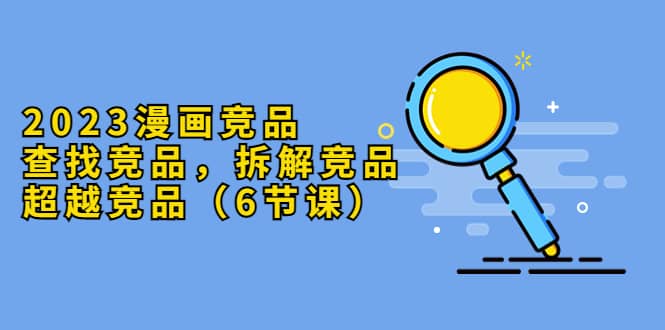 2023漫画竞品，查找竞品，拆解竞品，超越竞品（6节课）-智领未来创业网