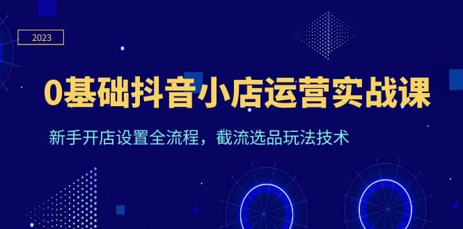 0基础抖音小店运营实战课，新手开店设置全流程，截流选品玩法技术-智领未来创业网