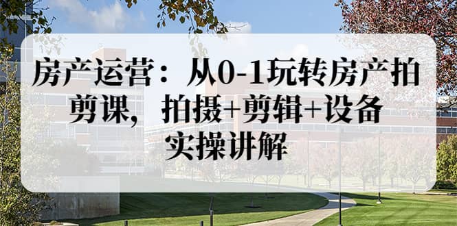 房产运营：从0-1玩转房产拍剪课，拍摄+剪辑+设备，实操讲解（价值899）-智领未来创业网