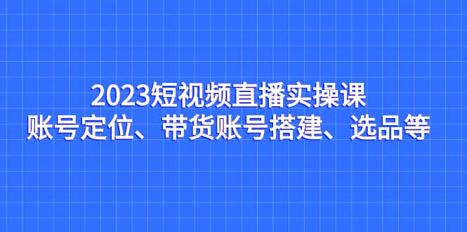2023短视频直播实操课，账号定位、带货账号搭建、选品等-智领未来创业网