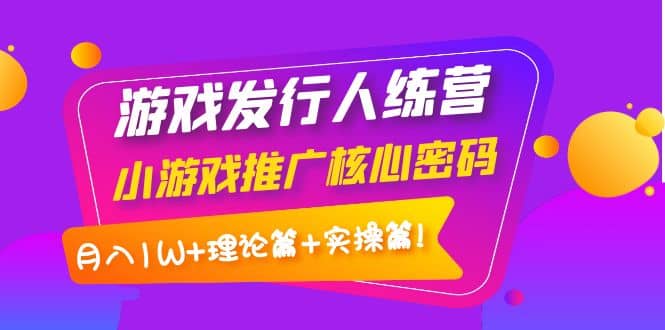 游戏发行人训练营：小游戏推广核心密码，理论篇+实操篇-智领未来创业网