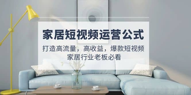 家居短视频运营公式：打造高流量，高收益，爆款短视频 家居行业老板必看-智领未来创业网