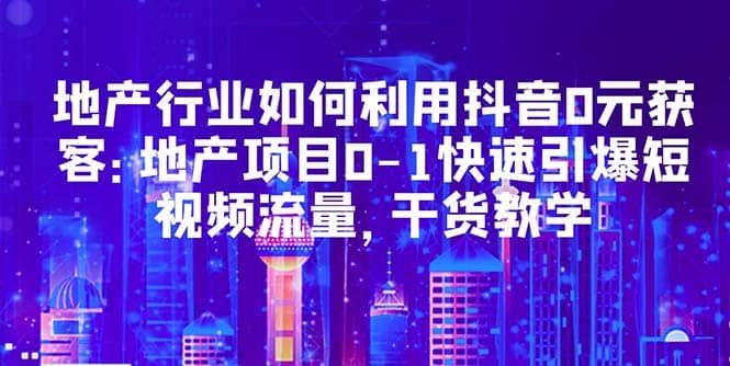 地产行业如何利用抖音0元获客：地产项目0-1快速引爆短视频流量，干货教学-智领未来创业网