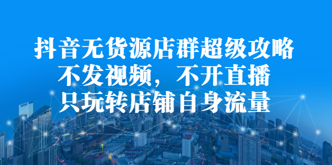 抖音无货源店群超级攻略：不发视频，不开直播，只玩转店铺自身流量-智领未来创业网