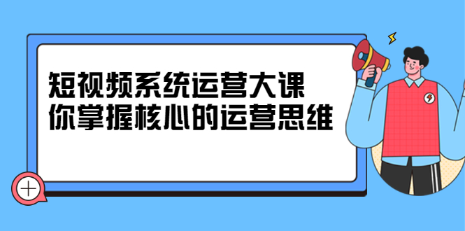 短视频系统运营大课，你掌握核心的运营思维 价值7800元-智领未来创业网