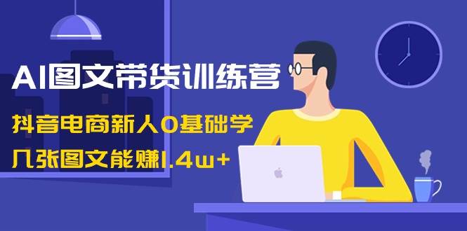 AI图文带货训练营：抖音电商新人0基础学，几张图文能赚1.4w+-智领未来创业网