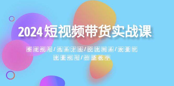 2024短视频带货实战课：赛道规划·选品方法·投流测品·放量玩法·流量规划-智领未来创业网