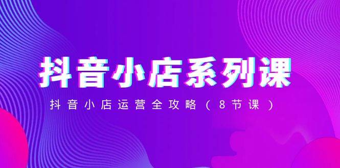 抖音小店-系列课，抖音小店运营全攻略（8节课）-智领未来创业网