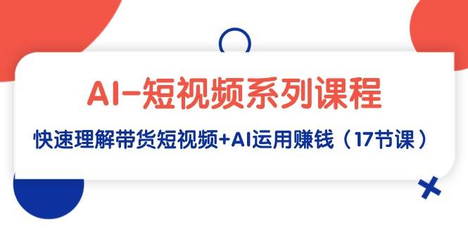 AI-短视频系列课程，快速理解带货短视频+AI运用赚钱（17节课）-智领未来创业网
