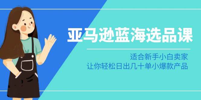 亚马逊-蓝海选品课：适合新手小白卖家，让你轻松日出几十单小爆款产品-智领未来创业网