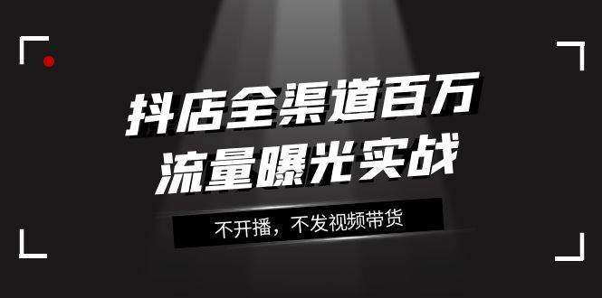 抖店-全渠道百万流量曝光实战，不开播，不发视频带货（16节课）-智领未来创业网