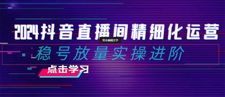 2024抖音直播间精细化运营：稳号放量实操进阶 选品/排品/起号/小店随心推/千川付费如何去投放-智领未来创业网