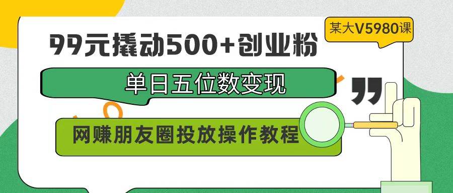 99元撬动500+创业粉，单日五位数变现，网赚朋友圈投放操作教程价值5980！-智领未来创业网