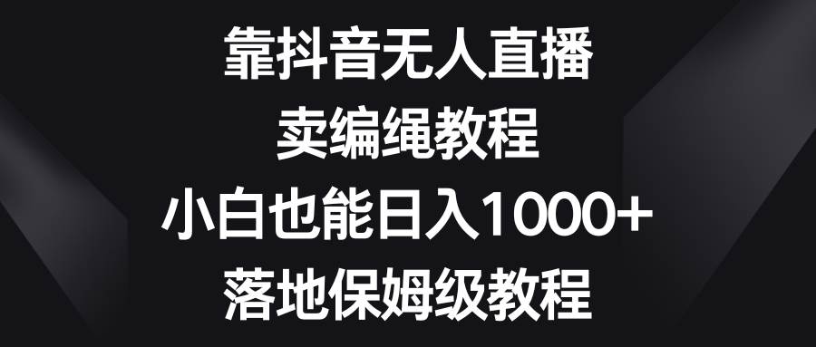 靠抖音无人直播，卖编绳教程，小白也能日入1000+，落地保姆级教程-智领未来创业网