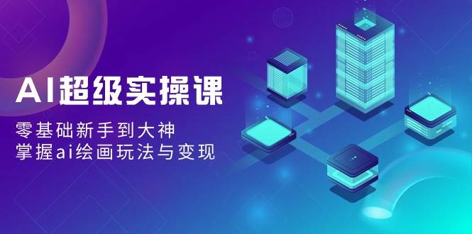 AI超级实操课：零基础新手到大神，掌握ai绘画玩法与变现-智领未来创业网