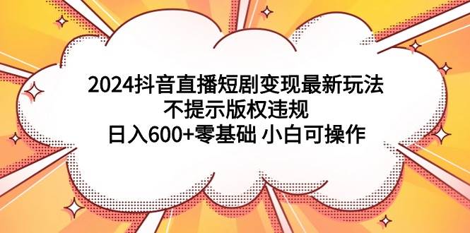 2024抖音直播短剧变现最新玩法，不提示版权违规 日入600+零基础 小白可操作-智领未来创业网