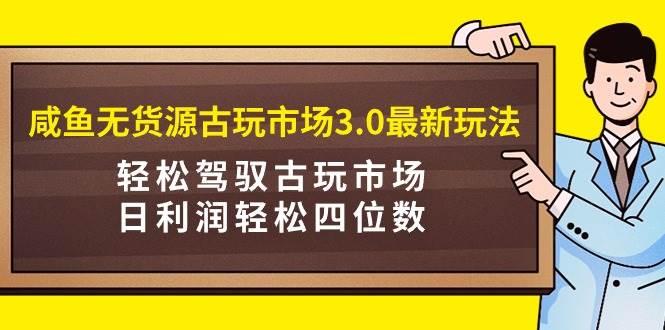 咸鱼无货源古玩市场3.0最新玩法，轻松驾驭古玩市场，日利润轻松四位数！…-智领未来创业网