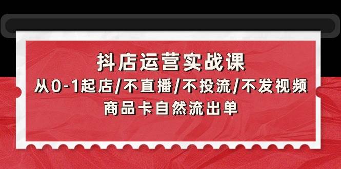 抖店运营实战课：从0-1起店/不直播/不投流/不发视频/商品卡自然流出单-智领未来创业网