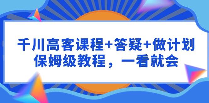 千川 高客课程+答疑+做计划，保姆级教程，一看就会-智领未来创业网