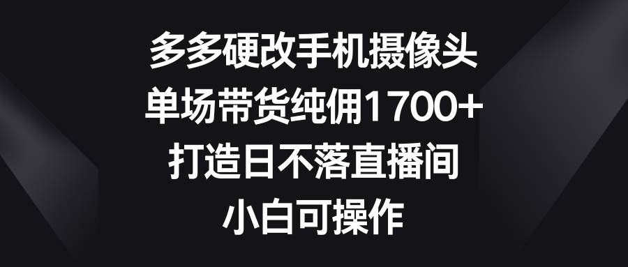多多硬改手机摄像头，单场带货纯佣1700+，打造日不落直播间，小白可操作-智领未来创业网