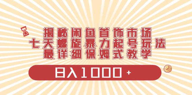 揭秘闲鱼首饰市场，七天螺旋暴力起号玩法，最详细保姆式教学，日入1000+-智领未来创业网
