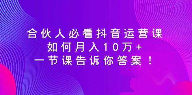 合伙人必看抖音运营课，如何月入10万+，一节课告诉你答案！-智领未来创业网