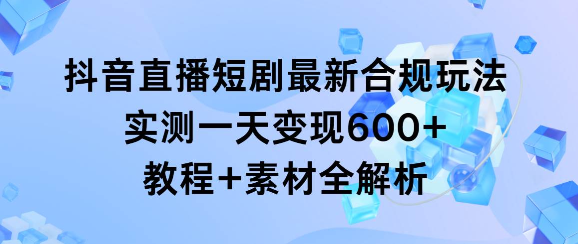 抖音直播短剧最新合规玩法，实测一天变现600+，教程+素材全解析-智领未来创业网