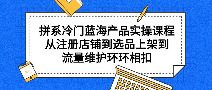 拼系冷门蓝海产品实操课程，从注册店铺到选品上架到流量维护环环相扣-智领未来创业网