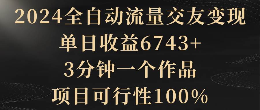 2024全自动流量交友变现，单日收益6743+，3分钟一个作品，项目可行性100%-智领未来创业网
