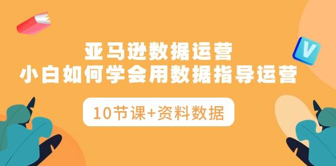 亚马逊数据运营，小白如何学会用数据指导运营（10节课+资料数据）-智领未来创业网