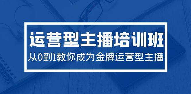 2024运营型主播培训班：从0到1教你成为金牌运营型主播（29节课）-智领未来创业网
