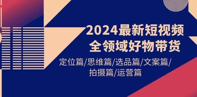 2024最新短视频全领域好物带货 定位篇/思维篇/选品篇/文案篇/拍摄篇/运营篇-智领未来创业网