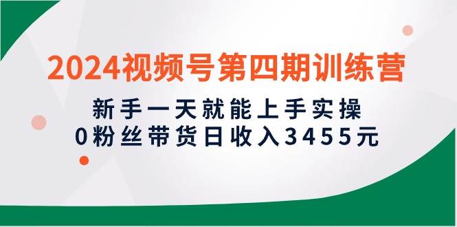 2024视频号第四期训练营，新手一天就能上手实操，0粉丝带货日收入3455元-智领未来创业网
