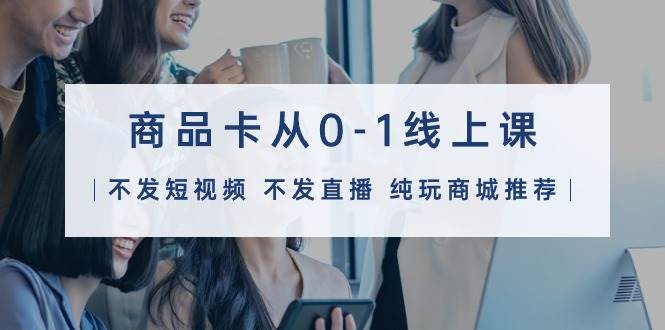 商品卡从0-1线上课（不发短视频 不发直播 纯玩商城推荐）32节课-智领未来创业网