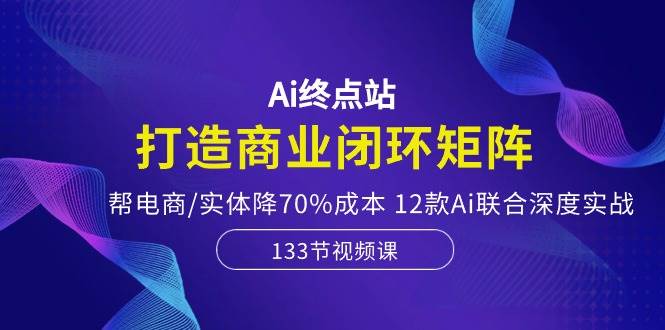 Ai终点站，打造商业闭环矩阵，帮电商/实体降70%成本，12款Ai联合深度实战-智领未来创业网