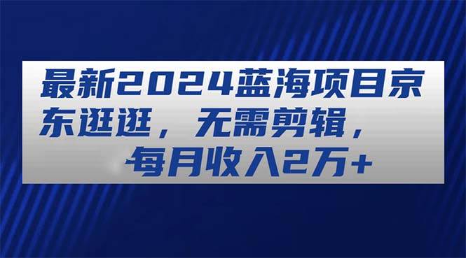 最新2024蓝海项目京东逛逛，无需剪辑，每月收入2万+-智领未来创业网