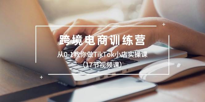 跨境电商训练营：从0-1教你做TikTok小店实操课（17节视频课）-智领未来创业网