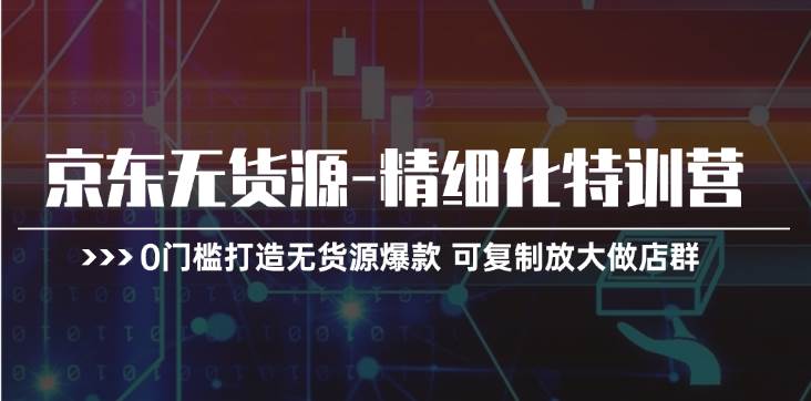 京东无货源-精细化特训营，0门槛打造无货源爆款 可复制放大做店群-智领未来创业网