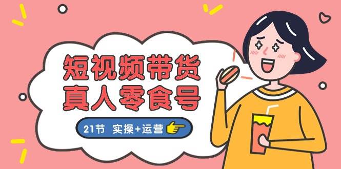 短视频带货真人零食号：更全面的零食带货教程：21节 实操+运营-智领未来创业网