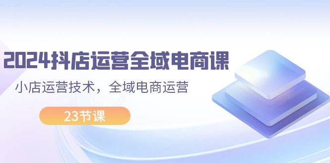 2024抖店运营-全域电商课，小店运营技术，全域电商运营（23节课）-智领未来创业网