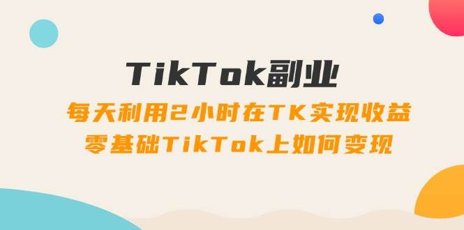 TikTok副业：每天利用2小时在TK实现收益，零基础TikTok上如何变现，34节程-智领未来创业网