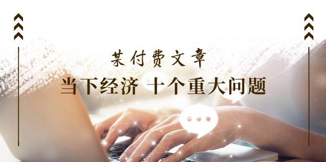 某付费文章《当下经济 十个重大问题》覆盖了大家关心的全部经济类话题-智领未来创业网